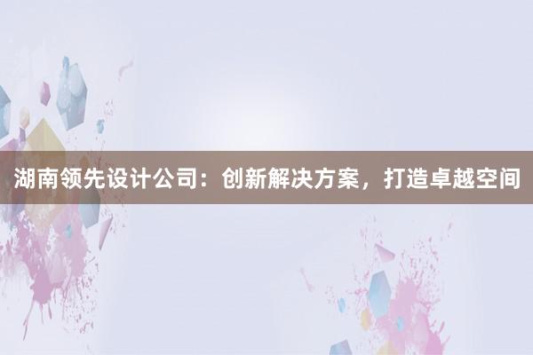 湖南领先设计公司：创新解决方案，打造卓越空间