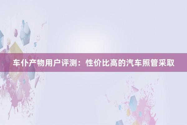 车仆产物用户评测：性价比高的汽车照管采取